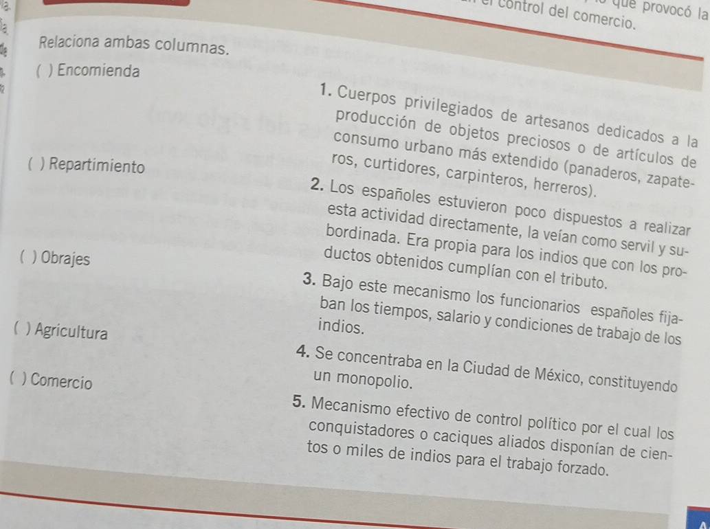 a 
o que provocó la 
El control del comercio. 
Relaciona ambas columnas. 
( ) Encomienda 
1. Cuerpos privilegiados de artesanos dedicados a la 
producción de objetos preciosos o de artículos de 
consumo urbano más extendido (panaderos, zapate- 
 ) Repartimiento 
ros, curtidores, carpinteros, herreros). 
2. Los españoles estuvieron poco dispuestos a realizar 
esta actividad directamente, la veían como servil y su- 
bordinada. Era propia para los indios que con los pro- 
) Obrajes 
ductos obtenidos cumplían con el tributo. 
3. Bajo este mecanismo los funcionarios españoles fija- 
ban los tiempos, salario y condiciones de trabajo de los 
  Agricultura 
indios. 
4. Se concentraba en la Ciudad de México, constituyendo 
) Comercio 
un monopolio. 
5. Mecanismo efectivo de control político por el cual los 
conquistadores o caciques aliados disponían de cien- 
tos o miles de indios para el trabajo forzado. 
A