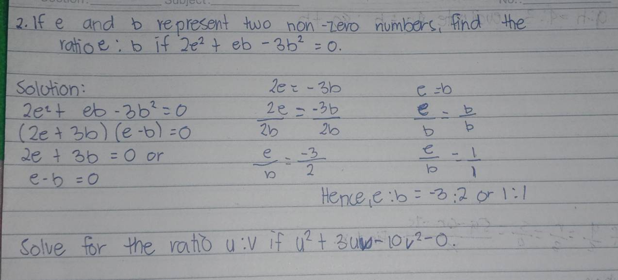 If e and b represent two non-zero numbers, find the 
ratioe: b if 2e^2+eb-3b^2=0. 
solution: 2e=-3b e=b
2e^2+eb-3b^2=0
(2e+3b)(e-b)=0
 2e/2b = (-3b)/2b 
 e/b = b/b 
2e+3b=0 or
e-b=0
 e/b = (-3)/2 
 e/b = 1/1 
Hence, e: b=-3:2 or 1:1
Solve for the ratio u:v if u^2+3uv-10v^2-0