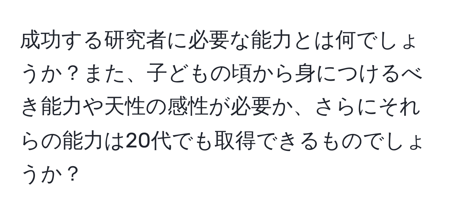 成功する研究者に必要な能力とは何でしょうか？また、子どもの頃から身につけるべき能力や天性の感性が必要か、さらにそれらの能力は20代でも取得できるものでしょうか？