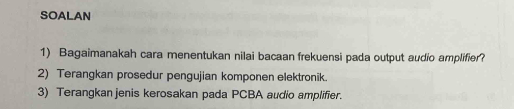 SOALAN 
1) Bagaimanakah cara menentukan nilai bacaan frekuensi pada output audio amplifier? 
2) Terangkan prosedur pengujian komponen elektronik. 
3) Terangkan jenis kerosakan pada PCBA audio amplifier.