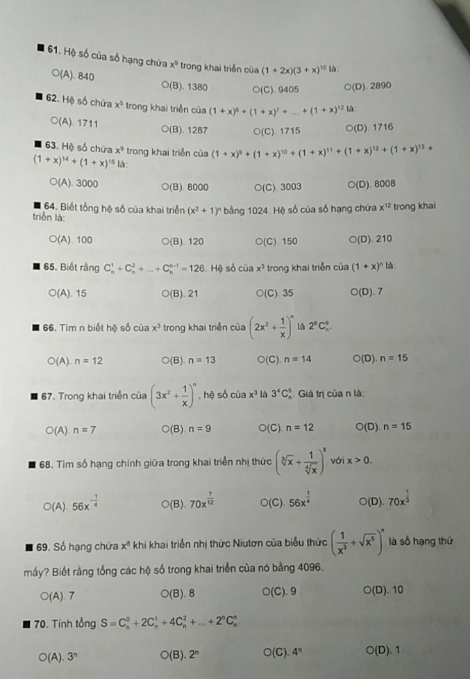 Hệ số của số hạng chứa x^9 trong khai triển của (1+2x)(3+x)^10 là
○(A). 840 ○(B). 1380 ○(C). 9405 ○(D). 2890
62. Hệ số chứa x^5 trong khai triển của (1+x)^6+(1+x)^7+...+(1+x)^12 là
○(A). 1711 ○(B). 1287 ○(C). 1715 ○(D). 1716
63. Hệ số chứa x^9 trong khai triễn cia(1+x)^9+(1+x)^10+(1+x)^11+(1+x)^12+(1+x)^13+
(1+x)^14+(1+x)^15 là:
○(A). 3000 ○(B). 8000 ○(C). 3003 ○(D). 8008
64. Biết tổng hệ số của khai triển (x^2+1)^n bằng 1024. Hệ số của số hạng chứa x^(12) trong khai
triển là:
○(A). 100 ○(B). 120 ○(C) 150 O(D). 210
65. Biết rằng C_n^(1+C_n^2+...+C_n^(n-1)=126. Hệ số của x^3) trong khai triển của (1+x)^n là
O(A). 15 ○(B). 21 ○(C). 35 ○(D). 7
66. Tìm n biết hệ số của x^3 trong khai triển của (2x^2+ 1/x )^n là 2^6C_n^(9.
○(A). n=12 ○(B). n=13 O( C) n=14 O(□ n=15
67. Trong khai triển của (3x^2)+ 1/x )^n , hệ số ciax^3 là 3^4C_n^(5 Giá trị của n là:
□ (A n=7 ○(B) n=9 O(C) n=12 O(D).n=15
68. Tìm số hạng chính giữa trong khai triển nhị thức (sqrt[3](x)+frac 1)sqrt[4](x))^8 với x>0.
○(A). 56x^(-frac 1)4 ○(B). 70x^(frac 7)12 O(C). 56x^(frac 1)4 ○(D). 70x^(frac 1)3
69. Số hạng chứa x^8 khi khai triển nhị thức Niutơn của biểu thức ( 1/x^3 +sqrt(x^5))^n là số hạng thứ
mấy? Biết rằng tổng các hệ số trong khai triển của nó bằng 4096.
○(A). 7 ○(B). 8 ○(C). 9 O(D D). 10
70. Tính tổng S=C_n^(0+2C_n^1+4C_n^2+...+2^n)C_n^(n
O( a ).3^n) ○(B) 2^n O(C). 4^n ○(D). 1