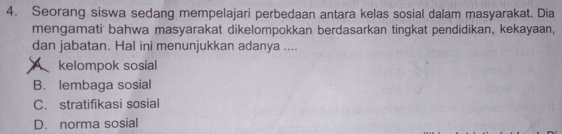 Seorang siswa sedang mempelajari perbedaan antara kelas sosial dalam masyarakat. Dia
mengamati bahwa masyarakat dikelompokkan berdasarkan tingkat pendidikan, kekayaan,
dan jabatan. Hal ini menunjukkan adanya ....
A kelompok sosial
B. lembaga sosial
C. stratifikasi sosial
D. norma sosial