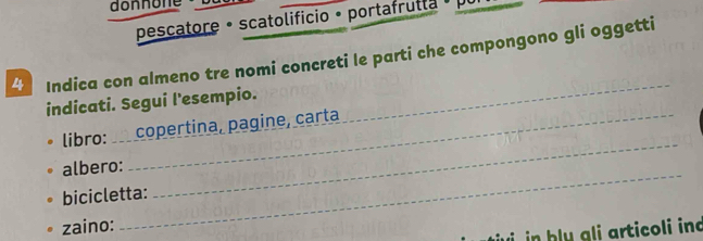 donnon 
pescatore • scatolificio • portafrulla • 
4 Indica con almeno tre nomi concreti le parti che compongono gli oggetti 
indicati. Segui l'esempio. 
_ 
libro: copertina, pagine, carta 
albero: 
bicicletta: 
_ 
zaino: 
_ 
in h ly gli articoli ind