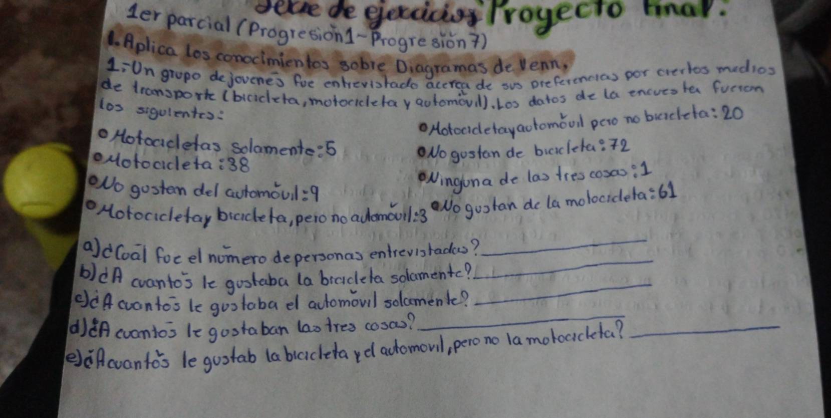 becse de ejexcicos Troyecto mhar. 
ler parcial (Progresion1-progresion ) 
1. Aplica los conocimientos sobre Diagramas de Venn, 
LiUn gropo dejouene's fue entrevisrado accrea de sus preferencias por crertos medios 
de transpork (biciceta, motocicletay aotomoul). Loo datos de la encues ter furion 
los sigulentrs: 
Hotocidetayaotomoul pero no biaclcta: 20
Hotoadetas solomente: 5
oMotocdeta: 38
No gostan de bicicleta? 72
No gosten del automoul: 9
Ningona de las tres cosas: 1
Motocicetay biaceta, pero no adomauil: 3 No gootan de la molocideta: 61
_ 
_ 
ald(oal focel nomero depersonas entrevisradas? 
b)dA cvanto's le gostaba (a bradela solomentc?_ 
ddAcvontos le gootaba dl atomoul solcment? 
d)dA cuantos le gootaban lao tres cosas? 
_ 
eeAcvanto's le guotab (a bicicleta yel adomoul, pero no la motocicketa? 
_