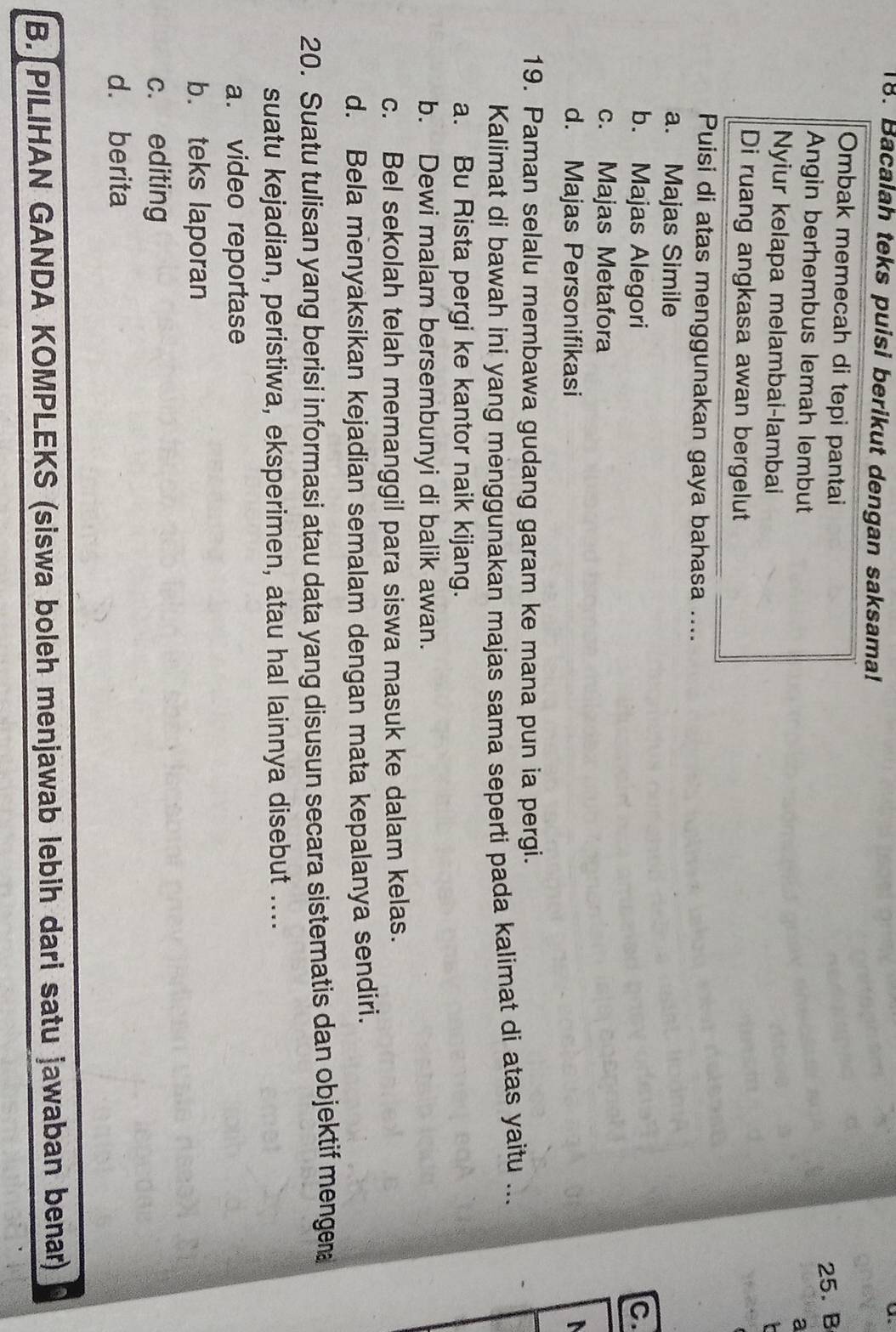 Bacalah teks puisi berikut dengan saksama!
Ombak memecah di tepi pantai
25. B
Angin berhembus lemah lembut
a
Nyiur kelapa melambai-lambai
Di ruang angkasa awan bergelut
Puisi di atas menggunakan gaya bahasa ....
a. Majas Simile
b. Majas Alegori C.
c. Majas Metafora
d. Majas Personifikasi 
19. Paman selalu membawa gudang garam ke mana pun ia pergi.
Kalimat di bawah ini yang menggunakan majas sama seperti pada kalimat di atas yaitu ...
a. Bu Rista pergi ke kantor naik kijang.
b. Dewi malam bersembunyi di balik awan.
c. Bel sekolah telah memanggil para siswa masuk ke dalam kelas.
d. Bela menyaksikan kejadian semalam dengan mata kepalanya sendiri.
20. Suatu tulisan yang berisi informasi atau data yang disusun secara sistematis dan objektif mengera
suatu kejadian, peristiwa, eksperimen, atau hal lainnya disebut ....
a. video reportase
b. teks laporan
c. editing
d. berita
B. PILIHAN GANDA KOMPLEKS (siswa boleh menjawab lebih dari satu jawaban benar)