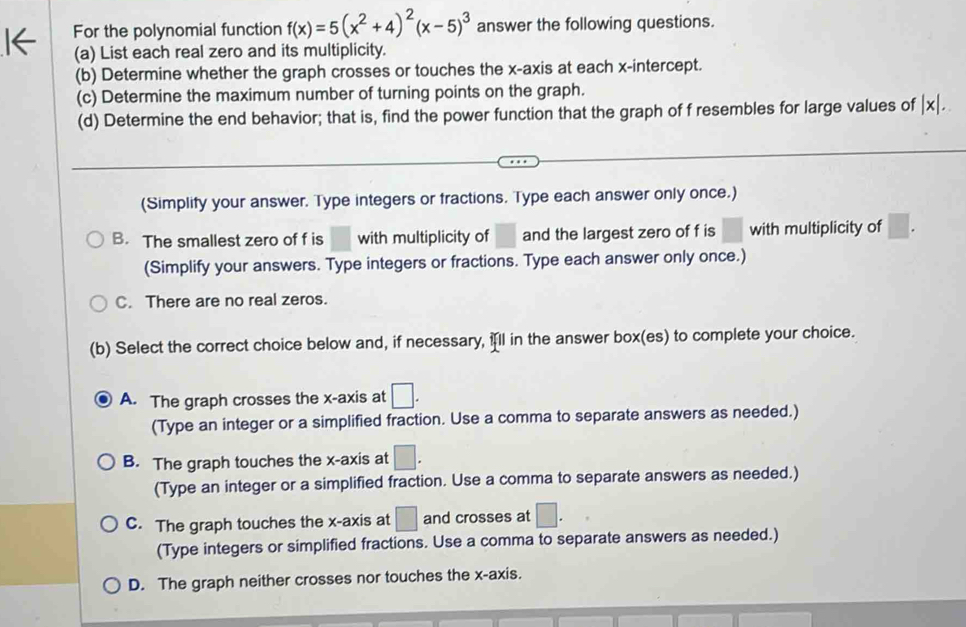 For the polynomial function f(x)=5(x^2+4)^2(x-5)^3 answer the following questions.
(a) List each real zero and its multiplicity.
(b) Determine whether the graph crosses or touches the x-axis at each x-intercept.
(c) Determine the maximum number of turning points on the graph.
(d) Determine the end behavior; that is, find the power function that the graph of f resembles for large values of |x|. 
(Simplify your answer. Type integers or fractions. Type each answer only once.)
B. The smallest zero of f is with multiplicity of □ and the largest zero of f is □ with multiplicity of □
(Simplify your answers. Type integers or fractions. Type each answer only once.)
C. There are no real zeros.
(b) Select the correct choice below and, if necessary, ill in the answer box(es) to complete your choice.
A. The graph crosses the x-axis at □. 
(Type an integer or a simplified fraction. Use a comma to separate answers as needed.)
B. The graph touches the x-axis at □. 
(Type an integer or a simplified fraction. Use a comma to separate answers as needed.)
C. The graph touches the x-axis at □ and crosses at □. 
(Type integers or simplified fractions. Use a comma to separate answers as needed.)
D. The graph neither crosses nor touches the x-axis.