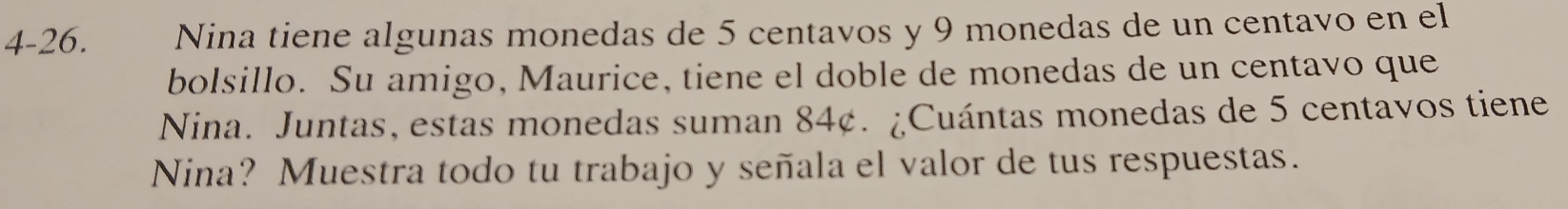 4-26. Nina tiene algunas monedas de 5 centavos y 9 monedas de un centavo en el 
bolsillo. Su amigo, Maurice, tiene el doble de monedas de un centavo que 
Nina. Juntas, estas monedas suman 84¢. ¿Cuántas monedas de 5 centavos tiene 
Nina? Muestra todo tu trabajo y señala el valor de tus respuestas.