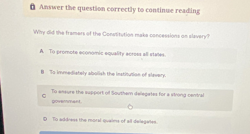 Answer the question correctly to continue reading
Why did the framers of the Constitution make concessions on slavery?
A To promote economic equality across all states.
B To immediately abolish the institution of slavery.
To ensure the support of Southern delegates for a strong central
C
government.
D To address the moral qualms of all delegates.