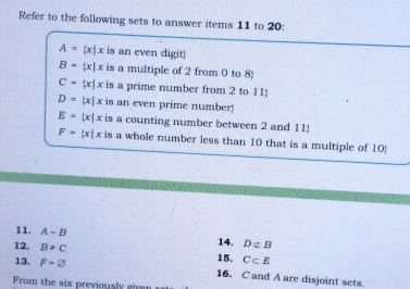 Refer to the following sets to answer items 11 to 20:
A= x|x is an even digit
B= x|x is a multiple of 2 from 0 to 8 
C= x|x is a prime number from 2 to 11;
D=|x|x is an even prime number!
E=|x|x is a counting number between 2 and 11
F=|x|x is a whole number less than 10 that is a multiple of 10
11. A-B 14. Dnot ⊂ B
12. B!= C 15. C⊂ E
13. F=varnothing 16. C and A are disjoint sets. 
From the six previously given