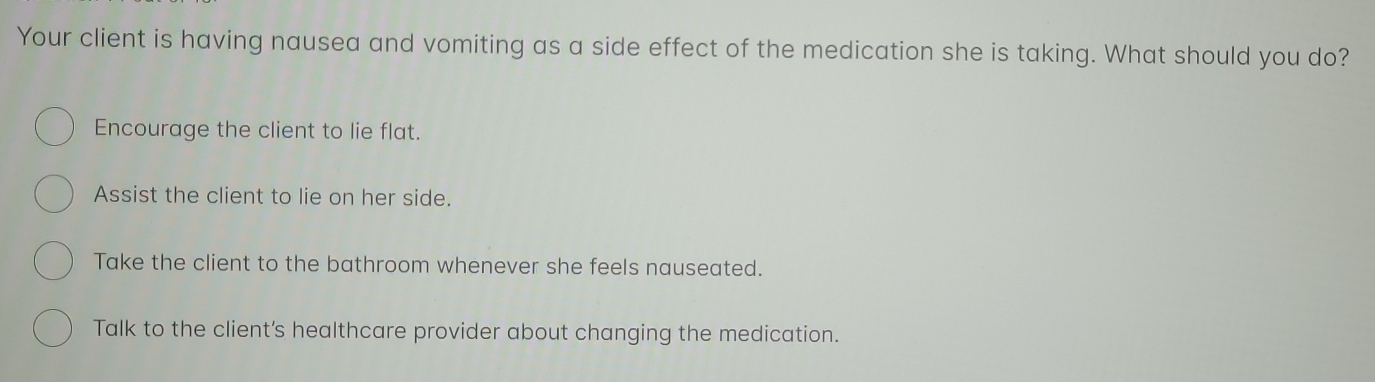 Your client is having nausea and vomiting as a side effect of the medication she is taking. What should you do?
Encourage the client to lie flat.
Assist the client to lie on her side.
Take the client to the bathroom whenever she feels nauseated.
Talk to the client's healthcare provider about changing the medication.