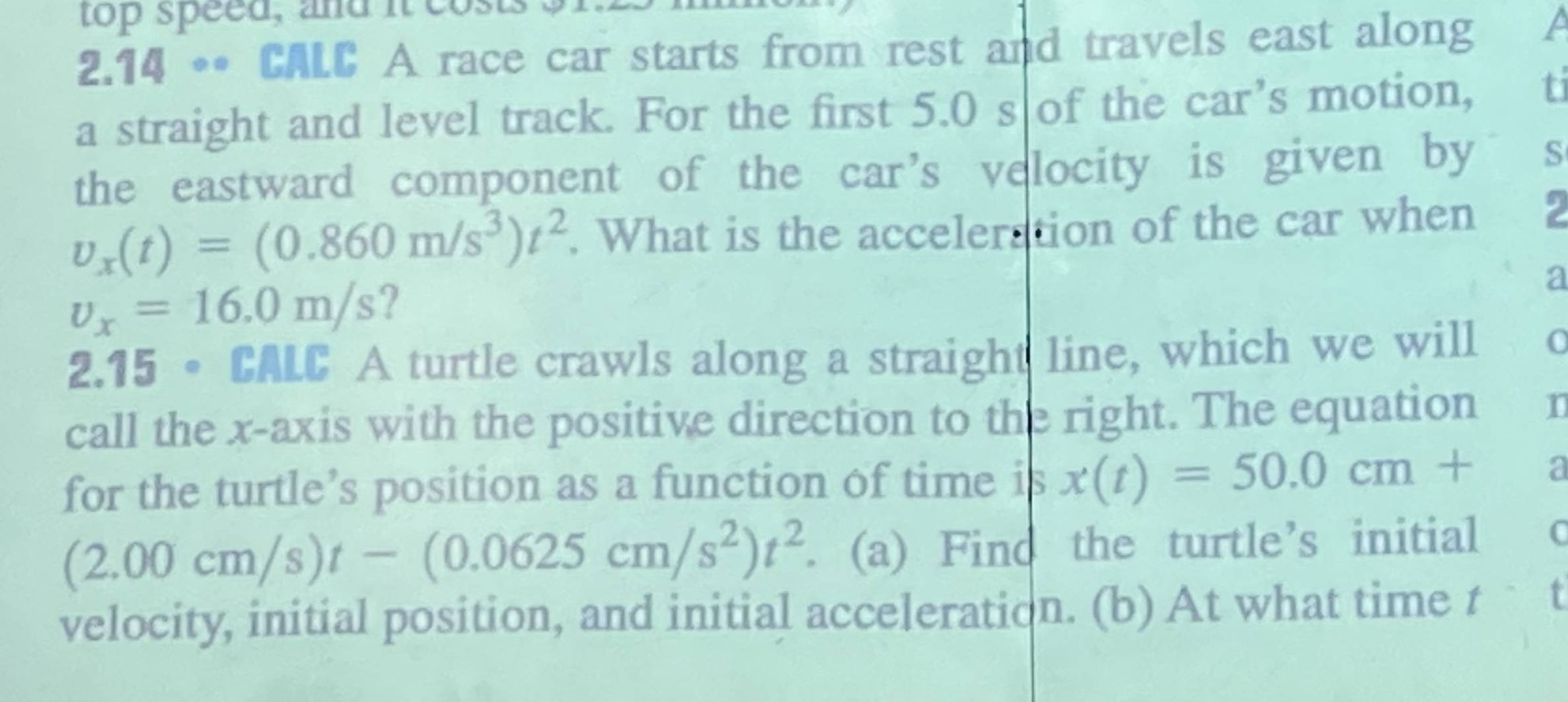 top speed, and it c 
2.14 •• CALC A race car starts from rest and travels east along a 
a straight and level track. For the first 5.0 s of the car’s motion, ti 
the eastward component of the car’s velocity is given by S
v_x(t)=(0.860m/s^3)t^2. What is the acceleration of the car when
v_x=16.0m/s
a 
2.15 •CALC A turtle crawls along a straight line, which we will 
call the x-axis with the positive direction to the right. The equation 1 
for the turtle’s position as a function of time is x(t)=50.0cm+ a
(2.00cm/s)t-(0.0625cm/s^2)t^2. (a) Find the turtle’s initial C 
velocity, initial position, and initial acceleration. (b) At what time t t