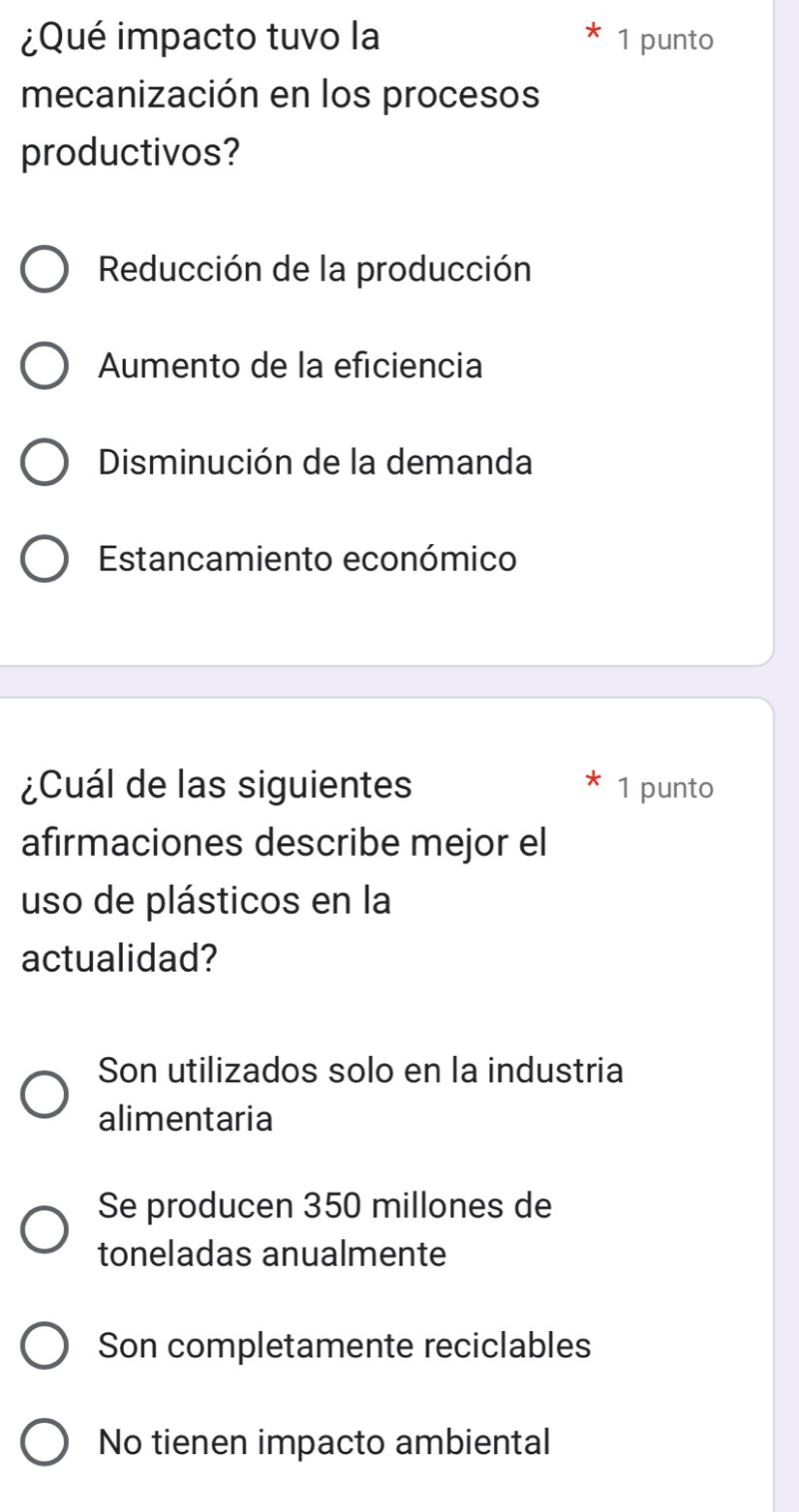 ¿Qué impacto tuvo la 1 punto
mecanización en los procesos
productivos?
Reducción de la producción
Aumento de la eficiencia
Disminución de la demanda
Estancamiento económico
¿Cuál de las siguientes 1 punto
afirmaciones describe mejor el
uso de plásticos en la
actualidad?
Son utilizados solo en la industria
alimentaria
Se producen 350 millones de
toneladas anualmente
Son completamente reciclables
No tienen impacto ambiental