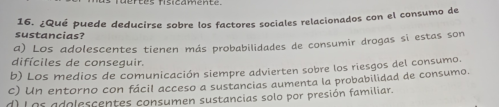 fuertes fisicamente.
16. ¿Qué puede deducirse sobre los factores sociales relacionados con el consumo de
sustancias?
a) Los adolescentes tienen más probabilidades de consumir drogas si estas son
difíciles de conseguir.
b) Los medios de comunicación siempre advierten sobre los riesgos del consumo.
c) Un entorno con fácil acceso a sustancias aumenta la probabilidad de consumo.
d) Los adolescentes consumen sustancias solo por presión familiar.