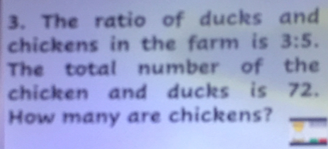 The ratio of ducks and
chickens in the farm is 3:5. 
The total number of the
chicken and ducks is 72.
How many are chickens?_