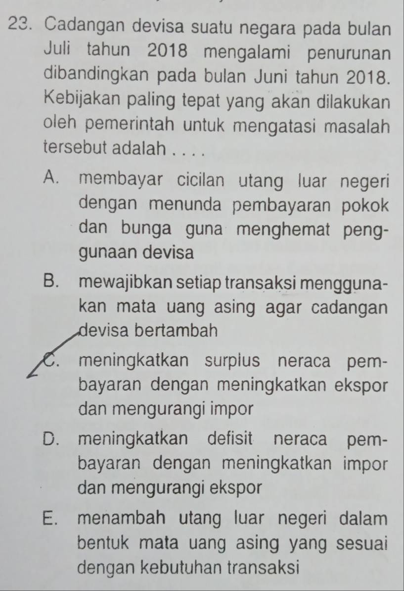 Cadangan devisa suatu negara pada bulan
Juli tahun 2018 mengalami penurunan
dibandingkan pada bulan Juni tahun 2018.
Kebijakan paling tepat yang akan dilakukan
oleh pemerintah untuk mengatasi masalah
tersebut adalah . . . .
A. membayar cicilan utang luar negeri
dengan menunda pembayaran pokok
dan bunga guna menghemat peng-
gunaan devisa
B. mewajibkan setiap transaksi mengguna-
kan mata uang asing agar cadangan 
devisa bertambah
C. meningkatkan surplus neraca pem-
bayaran dengan meningkatkan ekspor
dan mengurangi impor
D. meningkatkan defisit neraca pem-
bayaran dengan meningkatkan impor 
dan mengurangi ekspor
E. menambah utang luar negeri dalam
bentuk mata uang asing yang sesuai
dengan kebutuhan transaksi