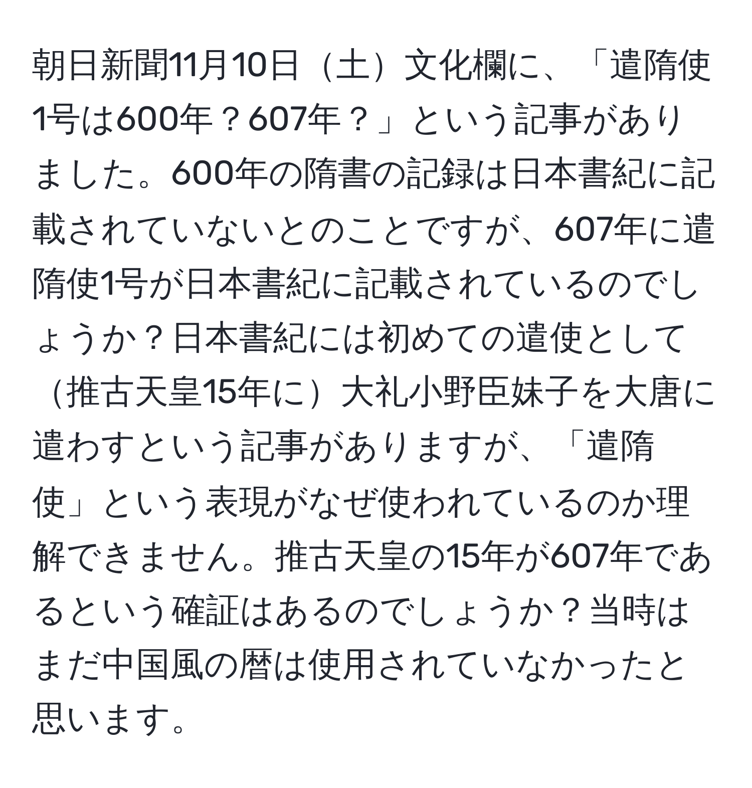 朝日新聞11月10日土文化欄に、「遣隋使1号は600年？607年？」という記事がありました。600年の隋書の記録は日本書紀に記載されていないとのことですが、607年に遣隋使1号が日本書紀に記載されているのでしょうか？日本書紀には初めての遣使として推古天皇15年に大礼小野臣妹子を大唐に遣わすという記事がありますが、「遣隋使」という表現がなぜ使われているのか理解できません。推古天皇の15年が607年であるという確証はあるのでしょうか？当時はまだ中国風の暦は使用されていなかったと思います。