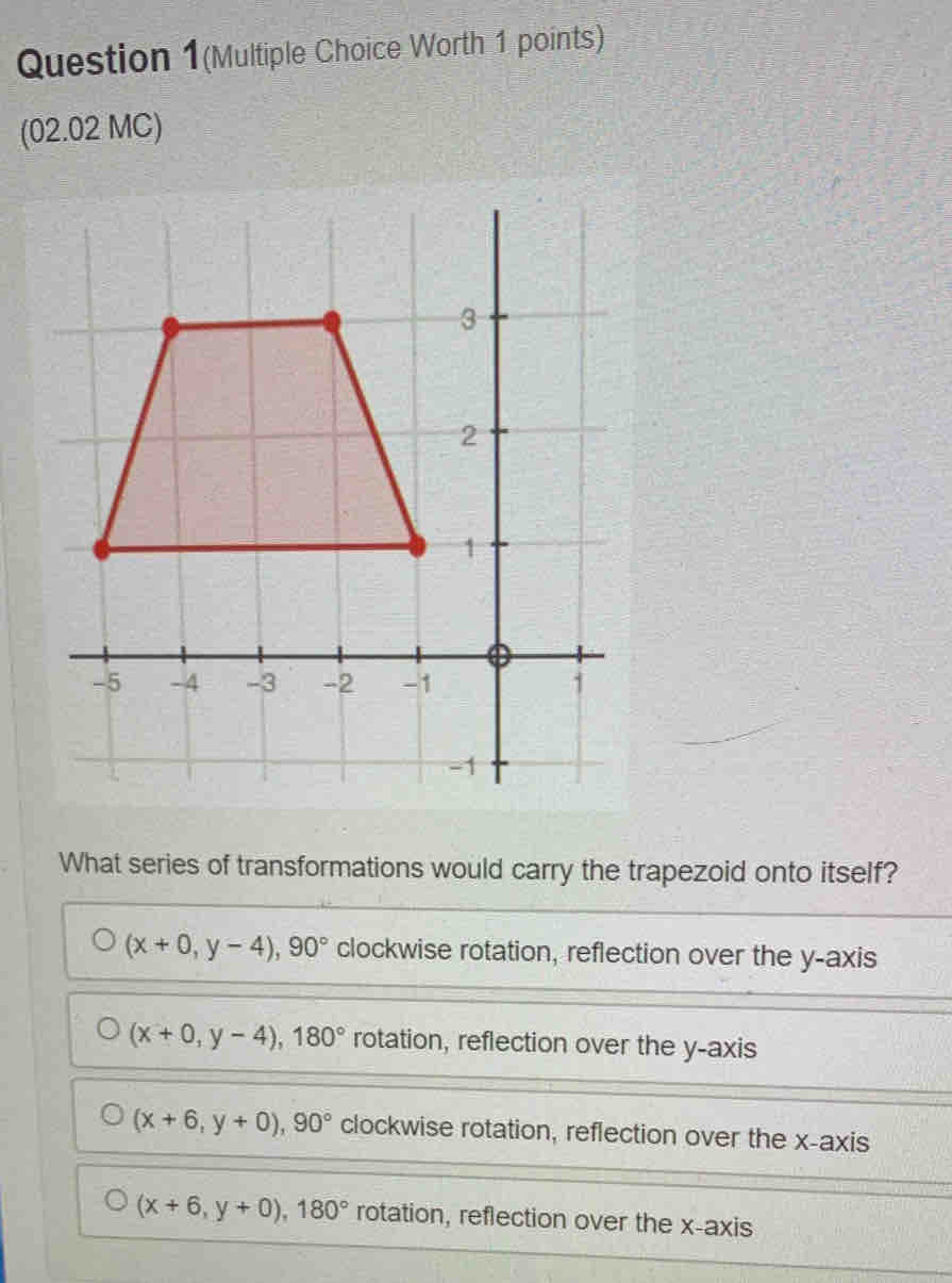 Question 1(Multiple Choice Worth 1 points)
(02.02 MC)
What series of transformations would carry the trapezoid onto itself?
(x+0,y-4), 90° clockwise rotation, reflection over the y-axis
(x+0,y-4), 180° rotation, reflection over the y-axis
(x+6,y+0), 90° clockwise rotation, reflection over the x-axis
(x+6,y+0), 180° rotation, reflection over the x-axis