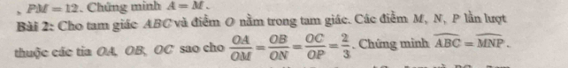 PM=12. Chứng minh A=M. 
Bài 2: Cho tam giác ABC và điểm O nằm trong tam giác. Các điễm M, N, P lần lượt 
thuộc các tia OA, OB, OC sao cho  OA/OM = OB/ON = OC/OP = 2/3 . Chứng minh overline ABC=overline MNP.