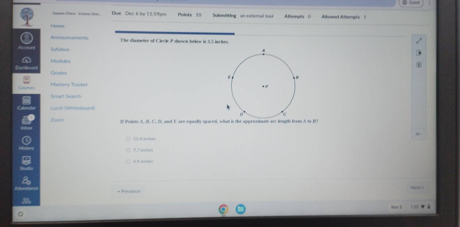 ③ Guest
Sequoio Chvice - Arlmen Dicta Due Dec 6 by 11:59 pm Points 10 Submitting an external tool Attempts 0 Allowed Attempts 1
Home
● Announcements The diameter of Circle P shown below is 3.5 inches.
Account Syllabus
Modules
Dashlboard
Grades
Courses Mastery Tracker
Smart Search
Lucid (Whiteboard)
Zoom If Points A, B, C, D, and E are equally spaced, what is the approximate arc length from A to B?
15.4 iriches
History 7.7 inches
44 inches
Next +
* Previous
Nov S 1:23