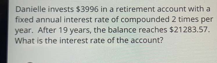 Danielle invests $3996 in a retirement account with a 
fixed annual interest rate of compounded 2 times per
year. After 19 years, the balance reaches $21283.57. 
What is the interest rate of the account?