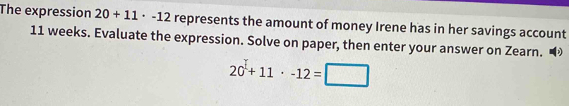 The expression 20+11· -12 represents the amount of money Irene has in her savings account
11 weeks. Evaluate the expression. Solve on paper, then enter your answer on Zearn.
20+11+11· -12=□