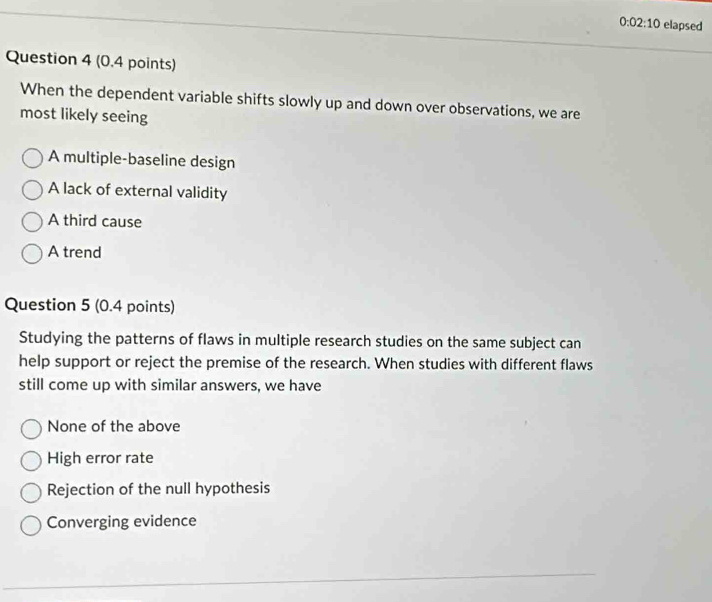 0:02:10 elapsed
Question 4 (0.4 points)
When the dependent variable shifts slowly up and down over observations, we are
most likely seeing
A multiple-baseline design
A lack of external validity
A third cause
A trend
Question 5 (0.4 points)
Studying the patterns of flaws in multiple research studies on the same subject can
help support or reject the premise of the research. When studies with different flaws
still come up with similar answers, we have
None of the above
High error rate
Rejection of the null hypothesis
Converging evidence