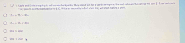 Gayle and Ernie are going to sell canvas backpacks. They spend $75 for a used sewing machine and estimate the canvas will cost $15 per backpack.
They plan to sell the backpacks for $30. Write an inequality to find when they will start making a profit
15x+75>30x
15x+75<30x</tex>
90x>30x
90x<30x</tex>