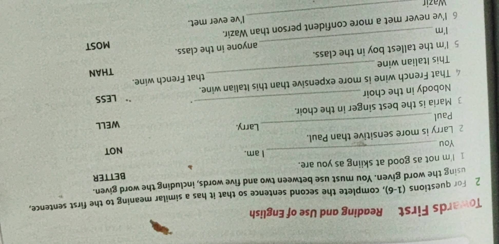 Towards First Reading and Use of English 
2 For questions (1-6), complete the second sentence so that it has a similar meaning to the first sentence, 
using the word given. You must use between two and five words, including the word given. 
BETTER 
1 I'm not as good at skiing as you are. 
I am. 
You_ NOT 
2 Larry is more sensitive than Paul. 
Larry. 
Paul _WELL 
3 Maria is the best singer in the choir. 
. 
Nobody in the choir 
LESS 
That French wine is more expensive than this Italian wine. 
THAN 
This Italian wine _that French wine. 
_ 
5 I'm the tallest boy in the class. 
anyone in the class. 
MOST 
I'm 
_ 
6 I’ve never met a more confident person than Wazir. 
I’ve ever met. 
Wazir