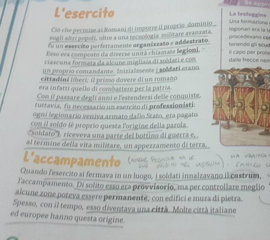 Se appr 
L'esercito 
La testuggine 
Ciò che permise ai Romani di imporre il proprio dominio Una formazione 
sugli altri popoli, oltre a una tecnologia militare avanzata, 
legionari era la t 
procedevano co 
fu un esercito perfettamente organizzato e addestrato. tenendo gli scu 
Esso era composto da diverse unità chiamate legioni, il capo per prote 
ciascuna formata da alcune migliaia di soldati e con 
dalle frecce nen 
un proprio comandante. Inizialmente i soldati erano. 
cittadini liberi; il primo dovere di un romano 
era infatti quello di combattere per la patría. 
Con il passare degli anni e l'estendersi delle conquiste, 
tuttavia, fu necessario un esercito di professionisti: 
ogni legionarío veniva armato dallo Stato, era pagato 
con il soldo (è proprio questa l'origine della parola 
“soldato”), riceveva una parte del bottino di guerra e, 
al termine della vita militare, un appezzamento di terra. 
L'accampamento 
Quando l’esercito si fermava in un luogo, i soldati innalzavano il castrum, 
l'accampamento. Di solito esso era provvisorio, ma per controllare meglio 
alcune zone poteva essere permanente, con edifici e mura di pietra. 
Spesso, con il tempo, esso diventava una città. Molte città italiane 
ed europee hanno questa origine.