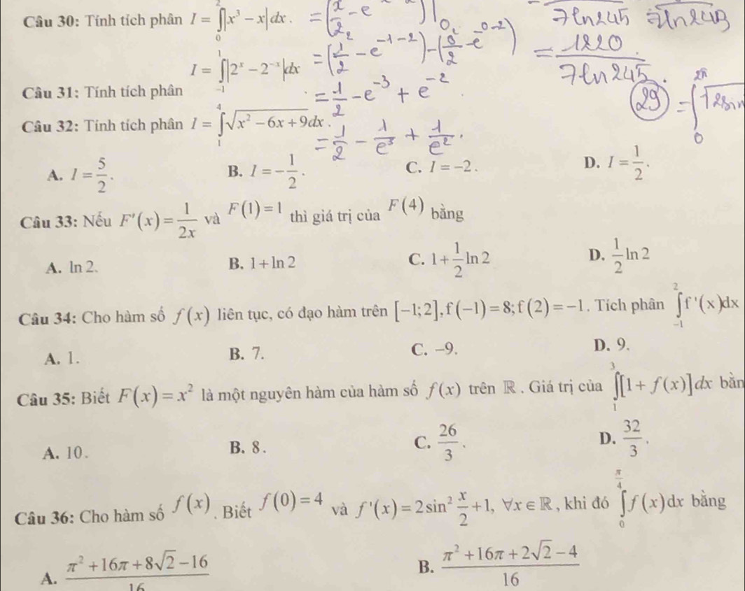 Tính tích phân I=∈tlimits _0^(2|x^3)-x|dx.
I=∈tlimits _(-1)^1|2^x-2^(-x)|dx
Câu 31: Tính tích phân
Câu 32: Tính tích phân I=∈tlimits _1^(4sqrt(x^2)-6x+9)dx
B.
A. I= 5/2 . I=- 1/2 .
C. I=-2.
D. I= 1/2 .
Câu 33: Nếu F'(x)= 1/2x  và F(1)=1 thì giá trị của F(4) bằng
D.
A. ln 2. B. 1+ln 2 C. 1+ 1/2 ln 2  1/2 ln 2
Câu 34: Cho hàm số f(x) liên tục, có đạo hàm trên [-1;2],f(-1)=8;f(2)=-1 , Tích phân ∈tlimits _(-1)^2f'(x)dx
C. -9.
A. 1. B. 7. D. 9.
Câu 35: Biết F(x)=x^2 là một nguyên hàm của hàm số f(x) trên R . Giá trị của ∈tlimits _1^(3[1+f(x)]dx bǎn
A. 10. B. 8 . C. frac 26)3. D.  32/3 .
 π /4  x_1+-
Câu 36: Cho hàm số f(x). Biết f(0)=4 và f'(x)=2sin^2 x/2 +1,forall x∈ R , khi đó ∈tlimits _0^(4f(x)dx bằng
A. frac π ^2)+16π +8sqrt(2)-1616
B.  (π^2+16π +2sqrt(2)-4)/16 