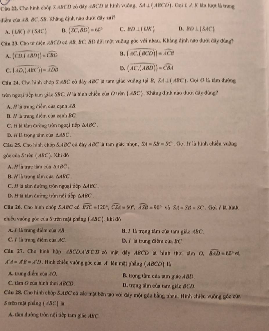 Cho hình chóp S.ABCD có đây ABCD là hình vuông, SA⊥ (ABCD). Gọi I. J. K lần lượt là trung
điểm của AB, BC, SB. Khắng định nào dưới đây sai?
A. (UK)parallel (SAC) B. (widehat SC,BD)=60° C. BD⊥ (IJK) D、 BD⊥ (SAC)
Câu 23. Cho tử điện ABCD có AB, BC, BD đôi một vuông góc với nhau. Khắng định nào dưới đây đủng?
A. (widehat CD_1(ABD))=widehat CBD
B. (widehat AC_1(BCD))=widehat ACB
C. (widehat AD_1(ABC))=widehat ADB D. (overline AC.(ABD))=overline CBA
Câu 24. Cho hình chỏp S.ABC cỏ đây ABC là tam giác vuỡng tại B, SA⊥ (ABC) Gọi O là tâm đường
tròn ngoại tiếp tam giác SBC, H là hình chiếu của O trên (ABC). Khẳng định nào dưới đây đủng?
A. H là trung điểm của cạnh AB.
B. H là trung điêm của cạnh BC.
C. H là tâm đường tròn ngoại tiếp △ ABC.
D. H là trọng tâm của △ ABC.
Câu 25. Cho hình chóp S.ABC có đây ABC là tam giác nhọn, SA=SB=SC , Gọi # là hình chiều vuông
góc của S trên (.4BC). Khi đó
A. H là trực tâm của △ ABC.
B. H là trọng tâm của △ ABC.
C. H là tâm đường tròn ngoại tiếp △ ABC.
D. H là tâm đường tròn nội tiếp △ ABC.
Câu 26. Cho hình chóp S.ABC có widehat BSC=120°,widehat CSA=60°,widehat ASB=90° và SA=SB=SC. Gọi 7 là hình
chiếu vuông góc của S trên mặt phẳng (ABC), khi đó
A. / là trung điểm của AB. B. / là trọng tâm của tam giác ABC.
C. 1 là trung điêm của AC. D. 7 là trung điểm của BC,
Câu 27. Cho hình hộp ABCD.A'B'C'D' có mặt đảy ABCD là hình thoi tâm 0, widehat BAD=60°val
A'A=A'B=A'D. Hình chiếu vuông góc của A' lên mặt phẳng (ABCD) là
A. trung điểm của 40, B. trọng tâm của tam giảc ABD.
C. tâm O của hình thoi ABCD. D. trọng tâm của tam giác BCD.
Câu 28. Cho hình chóp S.ABC có các mặt bên tạo với đáy một góc bằng nhau. Hình chiều vuỡng gốc của
S trên mặt phẳng (ABC) là
A. tâm đường tròn nội tiếp tam giác ABC,