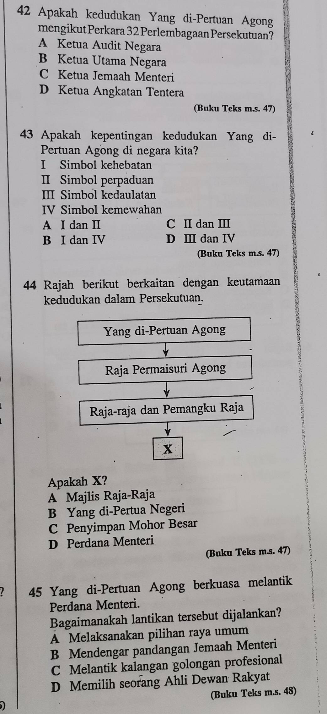 Apakah kedudukan Yang di-Pertuan Agong
mengikut Perkara 32 Perlembagaan Persekutuan?
A Ketua Audit Negara
B Ketua Utama Negara
C Ketua Jemaah Menteri
D Ketua Angkatan Tentera
(Buku Teks m.s. 47)
43 Apakah kepentingan kedudukan Yang di-
Pertuan Agong di negara kita?
I Simbol kehebatan
II Simbol perpaduan
III Simbol kedaulatan
IV Simbol kemewahan
A I dan I C II dan III
B I dan IV D Ⅲ dan IV
(Buku Teks m.s. 47)
44 Rajah berikut berkaitan dengan keutamaan
kedudukan dalam Persekutuan.
Yang di-Pertuan Agong
Raja Permaisuri Agong
Raja-raja dan Pemangku Raja
x
Apakah X?
A Majlis Raja-Raja
B Yang di-Pertua Negeri
C Penyimpan Mohor Besar
D Perdana Menteri
(Buku Teks m.s. 47)
I 45 Yang di-Pertuan Agong berkuasa melantik
Perdana Menteri.
Bagaimanakah lantikan tersebut dijalankan?
A Melaksanakan pilihan raya umum
B Mendengar pandangan Jemaah Menteri
C Melantik kalangan golongan profesional
D Memilih seorang Ahli Dewan Rakyat
I (Buku Teks m.s. 48)