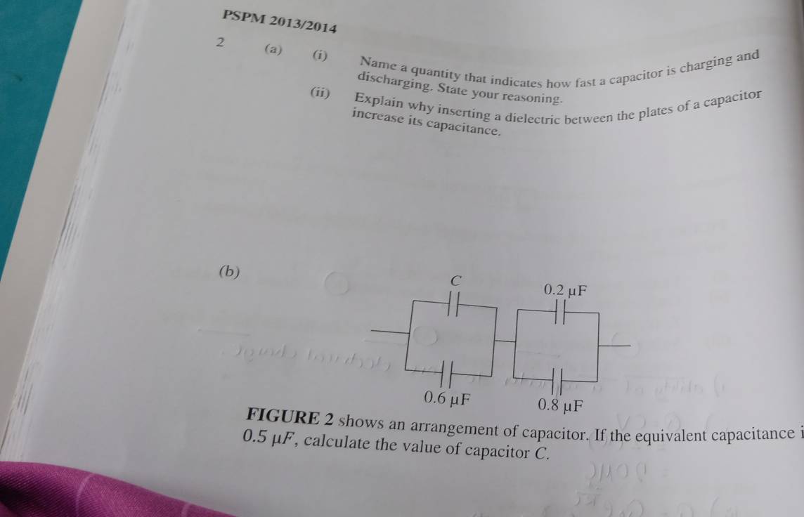 PSPM 2013/2014 
2 
(a) (i) Name a quantity that indicates how fast a capacitor is charging and 
discharging. State your reasoning. 
(ii) Explain why inserting a dielectric between the plates of a capacitor 
increase its capacitance. 
(b) 
FIGURE 2 sows an arrangement of capacitor. If the equivalent capacitance
0.5 μF, calculate the value of capacitor C.