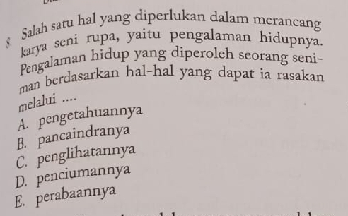 § Salah satu hal yang diperlukan dalam merancang
karya seni rupa, yaitu pengalaman hidupnya.
Pengalaman hidup yang diperoleh seorang seni-
man berdasarkan hal-hal yang dapat ia rasakan
melalui ....
A. pengetahuannya
B. pancaindranya
C. penglihatannya
D. penciumannya
E. perabaannya