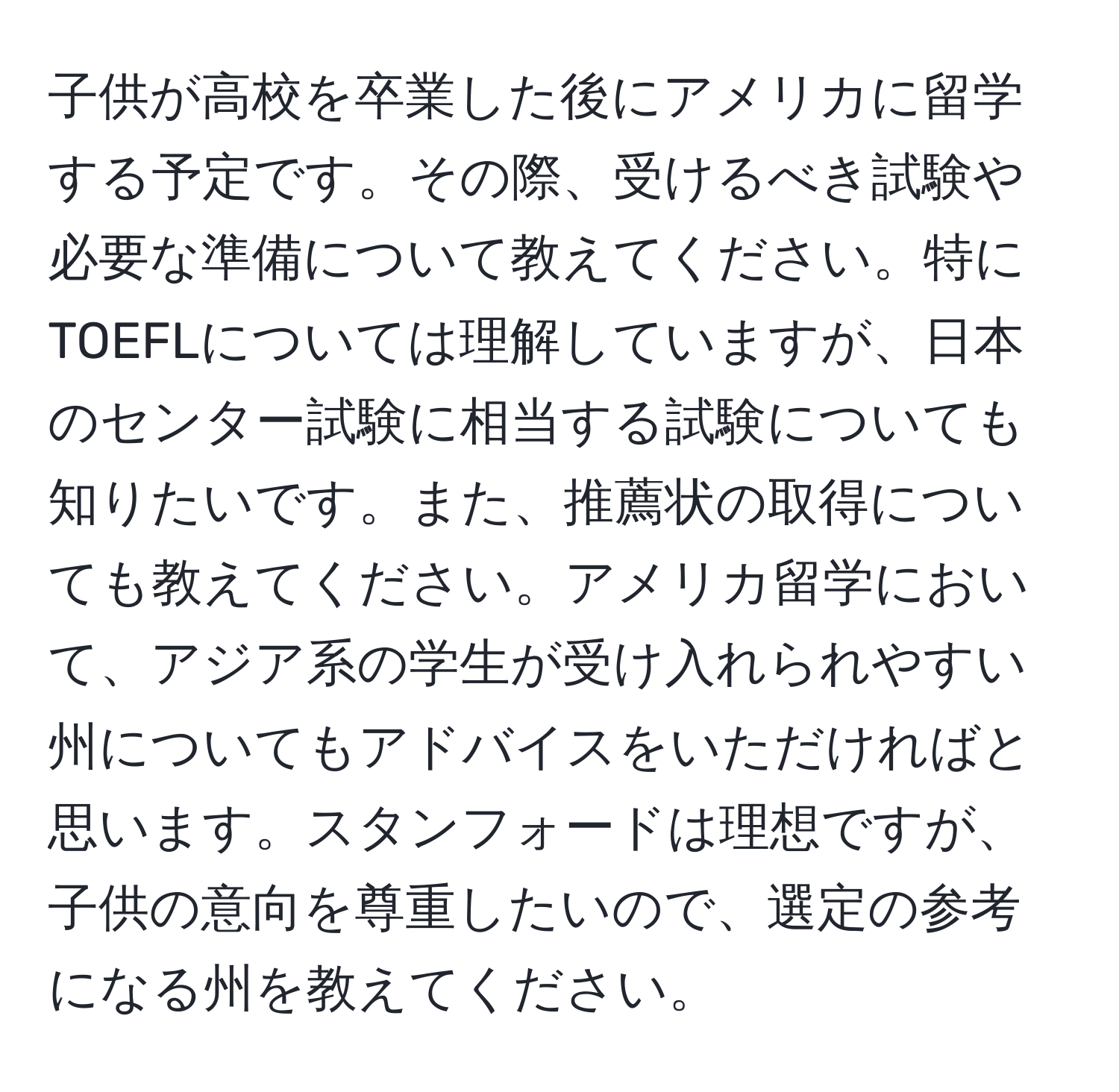 子供が高校を卒業した後にアメリカに留学する予定です。その際、受けるべき試験や必要な準備について教えてください。特にTOEFLについては理解していますが、日本のセンター試験に相当する試験についても知りたいです。また、推薦状の取得についても教えてください。アメリカ留学において、アジア系の学生が受け入れられやすい州についてもアドバイスをいただければと思います。スタンフォードは理想ですが、子供の意向を尊重したいので、選定の参考になる州を教えてください。