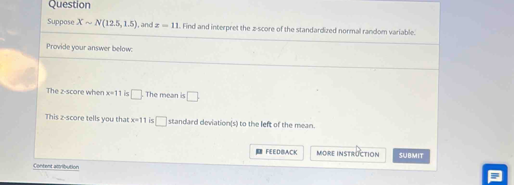 Question 
Suppose Xsim N(12.5,1.5) and x=11. Find and interpret the z-score of the standardized normal random variable. 
Provide your answer below: 
The z-score when x=11 is □. The mean is □. 
This z-score tells you that x=11 is □ standard deviation(s) to the left of the mean. 
FEEDBACK MORE INSTRUCTION SUBMIT 
Content attribution