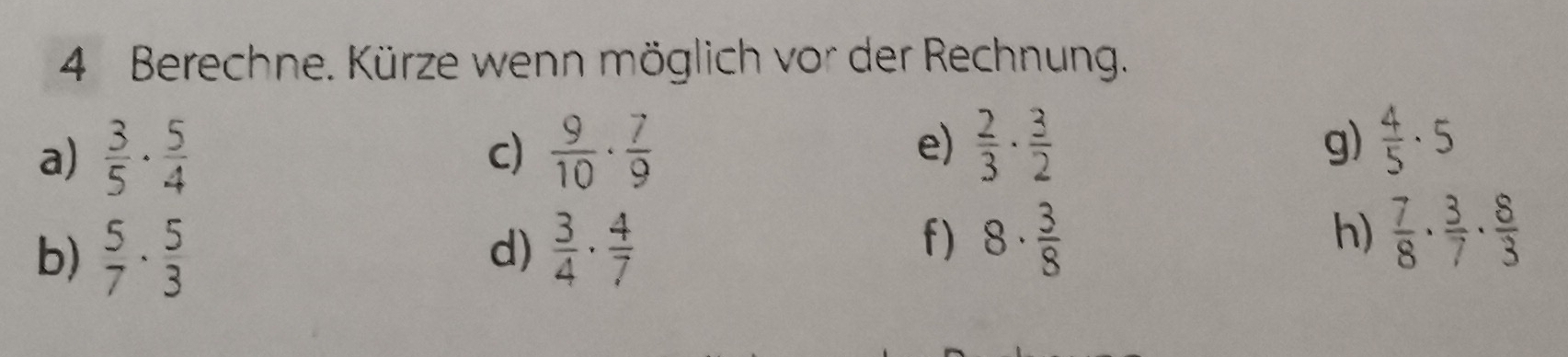 Berechne. Kürze wenn möglich vor der Rechnung. 
a)  3/5 ·  5/4   9/10 ·  7/9   2/3 ·  3/2  g)  4/5 · 5
c) 
e) 
b)  5/7 ·  5/3   3/4 ·  4/7 
d) 
f) 8·  3/8   7/8 ·  3/7 ·  8/3 
h)