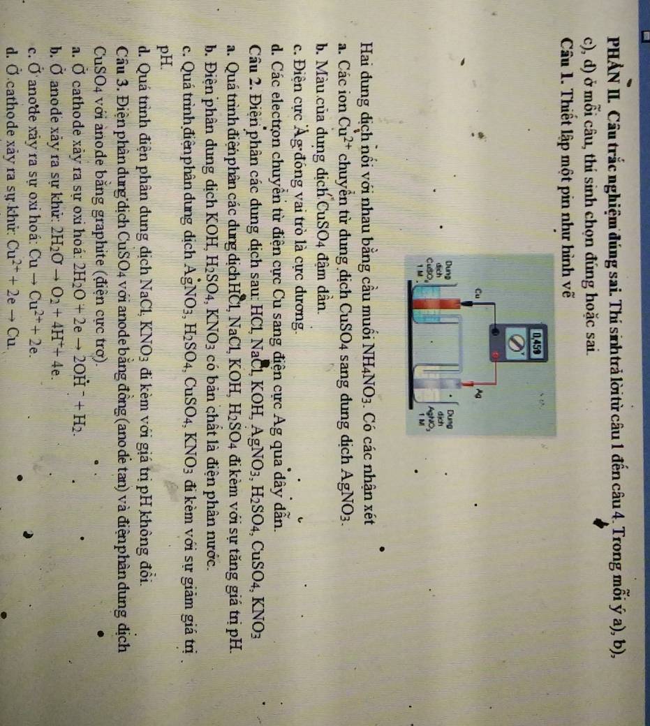 PHẢN II. Cầu trắc nghiệm đúng sai. Thí sinh trả lời từ câu 1 đến câu 4. Trong mỗi ý a), b),
c), d) ở mỗi câu, thí sinh chọn đúng hoặc sai.
Câu 1. Thiết lập một pin như hình vẽ
Hai đung địch nối với nhau bằng cầu muối NH_4NO_3. Có các nhận xét
a. Các ion Cu^(2+) chuyền từ dung địch CuSO_4 sang dung dịch AgNO_3.
b. Màu của dung dịch CuSO4 đậm dần
c. Điện cực Ág đồng vai trò là cực đương.
d. Các electron chuyển từ điện cực Cu sang điện cực Ag qua dây dẫn.
Câu 2. Điện phân các dung địch sau: HC 1NaC 1, KO H,AgNO_3,H_2SO_4,CuSO_4,KNO_3
a. Quá trình điện phân các dung dịch HCl,NaCl, k OH, H_2SO_4 đi kèm với sự tăng giá trị pH.
b. Điện phân dung dịch KOH, H_2SO_4,KNO_3 có bản chất là điện phân nước.
c. Quá trình điện phân dung địch AgNO_3,H_2SO_4, C uSO_4,KNO_3 3 đi kèm với sự giảm giá trị
pH.
d. Quá trình điện phân dung địch NaCl;KNO_3 đi kèm với giá trị pH không đổi.
Cầu 3. Điện phân dung địch CuSO4 với anode bằng đồng (ano đế tan) và điện phần dung địch
CuSO4 với anode băng graphite (điện cực trơ).
a. vector o cathode xảy ra sự oxi hoá: 2H_2O+2eto 2OH^-+H_2.
b. hat o anode xảy ra sự khử: 2H_2Oto O_2+4H^++4e.
c. hat o anode xây ra sự oxỉ hoá: Cuto Cu^(2+)+2e.
d. hat O cathode xảy ra sự khử: Cu^(2+)+2eto Cu.