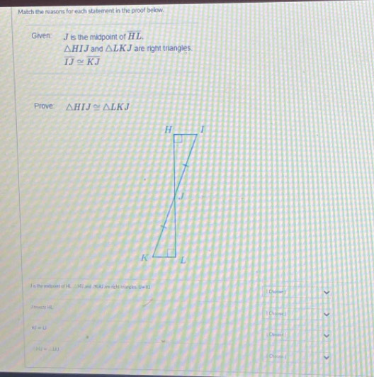 Match the reasons for each statement in the proof below.
Given Jis the midpoint of overline HL
△ HIJ and △ LKJ are right triangles.
overline IJ≌ overline KJ
Prove △ HIJ≌ △ LKJ
I is the ridouat o AC:141 ==d 1 9 A ane right =m sng is U=KJ Chasse)
1=ests HL Chiese)
HJ=LJ
L Chysai i
P(j=_ 1k)
Owee