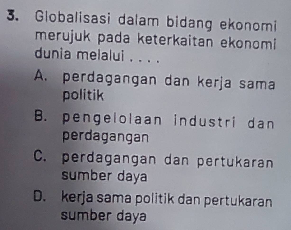 Globalisasi dalam bidang ekonomi
merujuk pada keterkaitan ekonomi
dunia melalui . . . .
A. perdagangan dan kerja sama
politik
B. pengelolaan industri dan
perdagangan
C. perdagangan dan pertukaran
sumber daya
D. kerja sama politik dan pertukaran
sumber daya