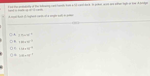 Find the probability of the following card hands from a 52 -card deck. In poker, aces are either high or low. A bridge
hand is made up of 13 cards
A royal flush (5 highest cards of a single suit) in poker
A. 2.75* 10^(-4)
B. 198* 10^(-3)
C. 1.54* 10^(-6)
D. 3.85* 10^(-7)