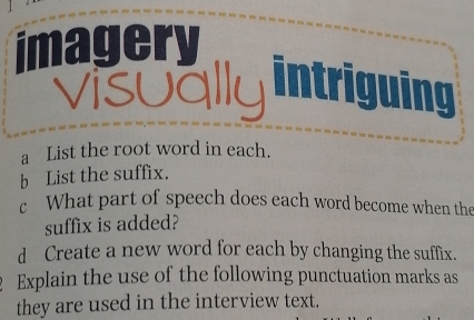 imagery 
visually intriguing 
a List the root word in each. 
b List the suffix. 
c What part of speech does each word become when the 
suffix is added? 
d Create a new word for each by changing the suffix. 
Explain the use of the following punctuation marks as 
they are used in the interview text.