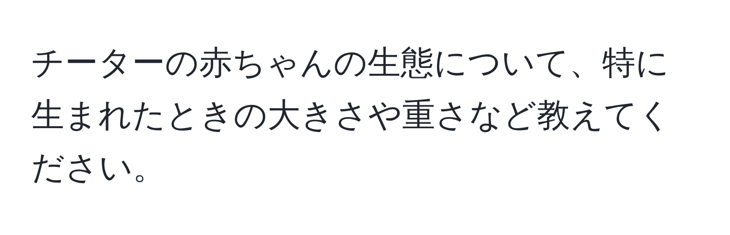 チーターの赤ちゃんの生態について、特に生まれたときの大きさや重さなど教えてください。