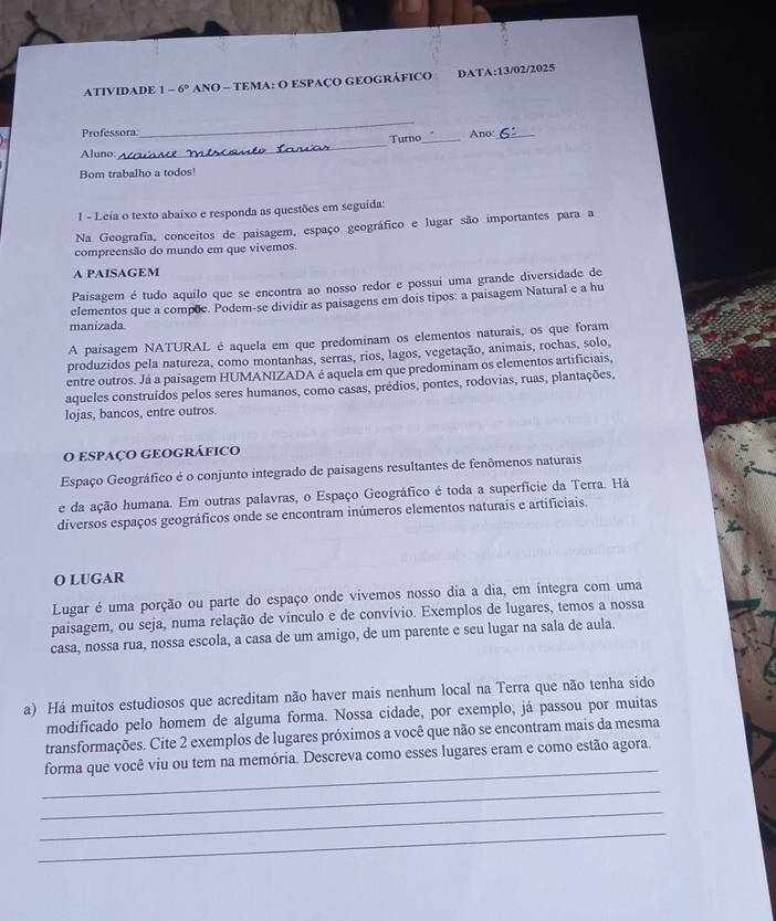 ATIVIDADE 1-6° ANO - TEMA: O ESPAÇO GEOGRÁFICO DAT A: 13/02/2025
Professora
_
_
Turno_ Ano_
Aluno:  N na  
Bom trabalho a todos!
1 - Leía o texto abaixo e responda as questões em seguida:
Na Geografia, conceitos de paisagem, espaço geográfico e lugar são importantes para a
compreensão do mundo em que vivemos.
A PAISAGEM
Paisagem é tudo aquilo que se encontra ao nosso redor e possui uma grande diversidade de
elementos que a compõe. Podem-se dividir as paisagens em dois tipos: a paisagem Natural e a hu
manizada
A paisagem NATURAL é aquela em que predominam os elementos naturais, os que foram
produzidos pela natureza, como montanhas, serras, rios, lagos, vegetação, animais, rochas, solo,
entre outros. Já a paisagem HUMANIZADA é aquela em que predominam os elementos artificiais,
aqueles construídos pelos seres humanos, como casas, prédios, pontes, rodovias, ruas, plantações,
lojas, bancos, entre outros.
O espaço geográfico
Espaço Geográfico é o conjunto integrado de paisagens resultantes de fenômenos naturais
e da ação humana. Em outras palavras, o Espaço Geográfico é toda a superfície da Terra. Há
diversos espaços geográficos onde se encontram inúmeros elementos naturais e artificiais.
O LUGAR
Lugar é uma porção ou parte do espaço onde vivemos nosso dia a dia, em integra com uma
paisagem, ou seja, numa relação de vínculo e de convívio. Exemplos de lugares, temos a nossa
casa, nossa rua, nossa escola, a casa de um amigo, de um parente e seu lugar na sala de aula.
a) Há muitos estudiosos que acreditam não haver mais nenhum local na Terra que não tenha sido
modificado pelo homem de alguma forma. Nossa cidade, por exemplo, já passou por muitas
transformações. Cite 2 exemplos de lugares próximos a você que não se encontram mais da mesma
_
forma que você viu ou tem na memória. Descreva como esses lugares eram e como estão agora.
_
_
_