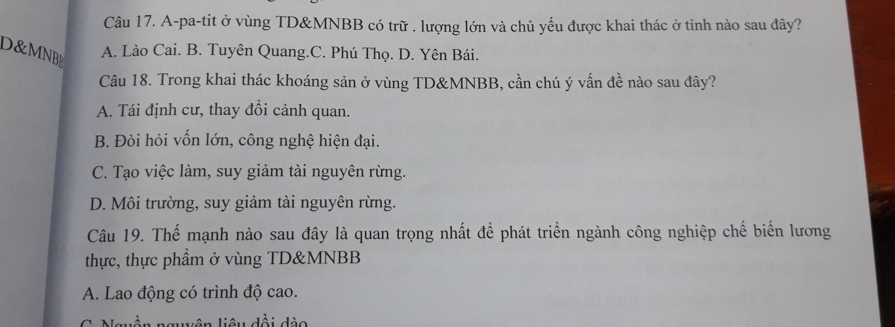 A-pa-tit ở vùng TD&MNBB có trữ . lượng lớn và chủ yếu được khai thác ở tinh nào sau đây?
O&MNBA
A. Lào Cai. B. Tuyên Quang.C. Phú Thọ. D. Yên Bái.
Câu 18. Trong khai thác khoáng sản ở vùng TD& MNBB, cần chú ý vấn đề nào sau đây?
A. Tái định cư, thay đổi cảnh quan.
B. Đòi hỏi vốn lớn, công nghệ hiện đại.
C. Tạo việc làm, suy giảm tài nguyên rừng.
D. Môi trường, suy giảm tài nguyên rừng.
Câu 19. Thế mạnh nào sau đây là quan trọng nhất để phát triển ngành công nghiệp chế biến lương
thực, thực phẩm ở vùng TD&MNBB
A. Lao động có trình độ cao.
C Nguân na liêu dồi dào