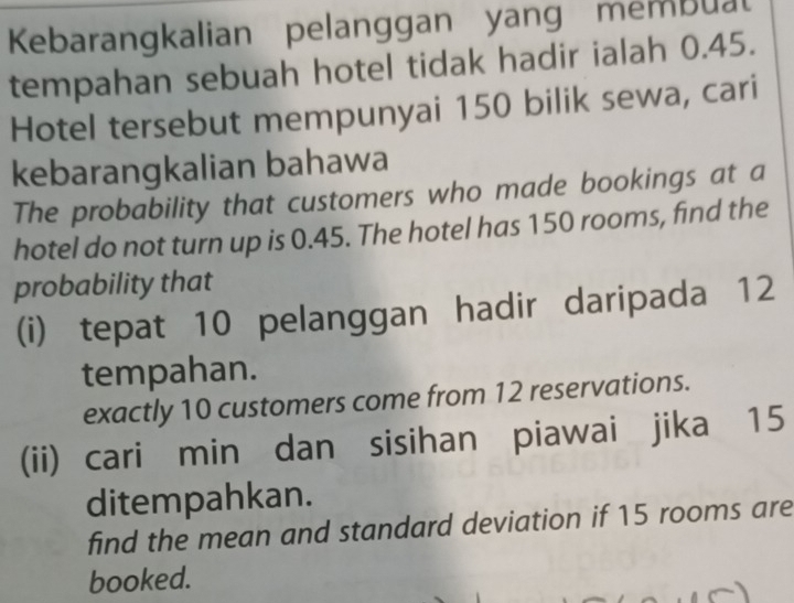 Kebarangkalian pelanggan yang membual 
tempahan sebuah hotel tidak hadir ialah 0.45. 
Hotel tersebut mempunyai 150 bilik sewa, cari 
kebarangkalian bahawa 
The probability that customers who made bookings at a 
hotel do not turn up is 0.45. The hotel has 150 rooms, find the 
probability that 
(i) tepat 10 pelanggan hadir daripada 12
tempahan. 
exactly 10 customers come from 12 reservations. 
(ii) cari min dan sisihan piawai jika 15
ditempahkan. 
find the mean and standard deviation if 15 rooms are 
booked.