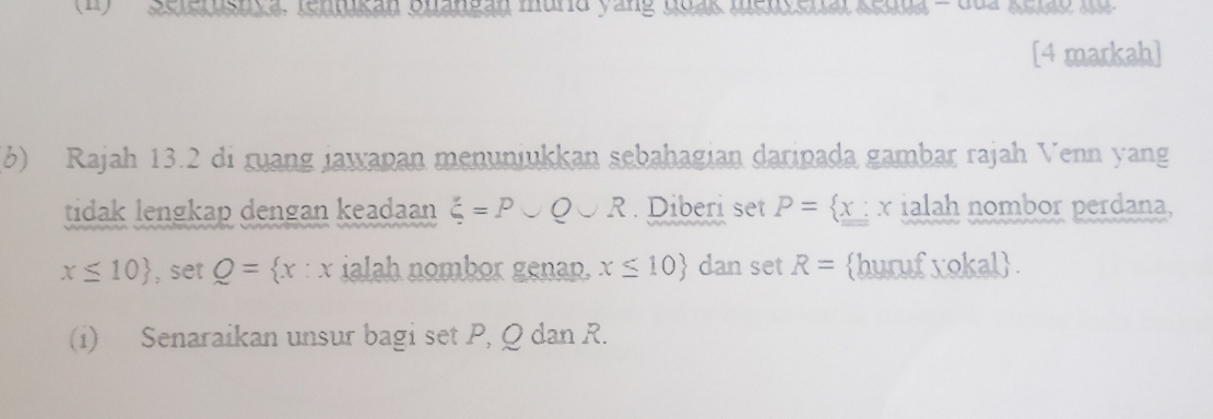 ) Scteksuge: Sueen Suesban murid yang ssas assldsial Keana - dua keao in 
[4 markah] 
(6) Rajah 13.2 di ruang jawapan menuniukkan sebahagian daripada gambar rajah Venn yang 
tidak lengkap dengan keadaan xi =P∪ Q∪ R. Diberi set P=  x : x ialah nombor perdana,
x≤ 10 , set Q= x:x ialah nombor genap. x≤ 10 dan set R= huruf xokal 
(i) Senaraikan unsur bagi set P, Q dan R.