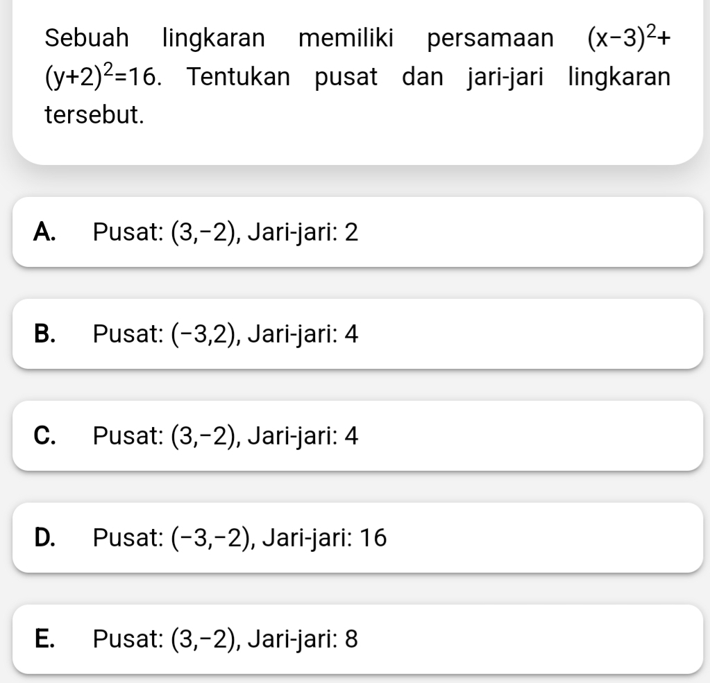 Sebuah lingkaran memiliki persamaan (x-3)^2+
(y+2)^2=16. Tentukan pusat dan jari-jari lingkaran
tersebut.
A. Pusat: (3,-2) , Jari-jari: 2
B. Pusat: (-3,2) , Jari-jari: 4
C. Pusat: (3,-2) , Jari-jari: 4
D. Pusat: (-3,-2) , Jari-jari: 16
E. Pusat: (3,-2) , Jari-jari: 8