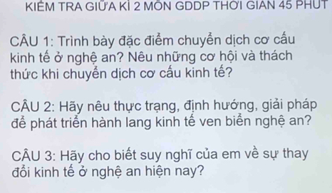 KIÊM TRA GIỮA KÍ 2 MÔN GDDP THỜI GIAN 45 PHUT 
CÂU 1: Trình bày đặc điểm chuyển dịch cơ cấu 
kinh tế ở nghệ an? Nêu những cơ hội và thách 
thức khi chuyển dịch cơ cấu kinh tế? 
CÂU 2: Hãy nêu thực trạng, định hướng, giải pháp 
để phát triển hành lang kinh tế ven biển nghệ an? 
CÂU 3: Hãy cho biết suy nghĩ của em về sự thay 
đổi kinh tế ở nghệ an hiện nay?