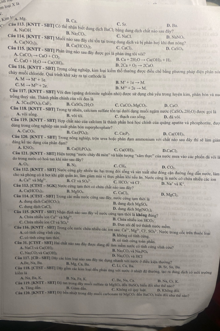 loại X là
1 .
Kim lo A. Mg B. Ca.
C. Sr. D. Ba.
Cô Cầu 113. [KNTT - SBT] Có thể nhận biết dung dịch BaCl_2 bằng dung dịch chất nào sau đây?
A. NaOH.
B. Na_2CO_3. C. sqrt(a) C1
D. NaNO_3.
Câu 114. [KNTT - SBT] Muối nào sau đây chi tồn tại trong dung dịch và bị phân huý khi đun nóng?
A. Ca(NO_3)_2. B. Ca(HCO_3)_2. C. CaCl_2
D. CaSO_4
Câu 115. [KNTT - SBT] Phản ứng nào sau đây được gọi là phản ứng tôi vôi?
A. CaCO_3to CaO+CO_2
C. CaO+H_2Oto Ca(OH)_2.
B. Ca+2H_2Oto Ca(OH)_2+H_2.
D. 2Ca+O_2to 2CaO.
Câu 116. [KNTT - SBT] Trong công nghiệp, kim loại kiểm thổ thường được điều chế bằng phương pháp điện phân nói
chảy muối chloride. Quá trình khử xảy ra tại cathode là
A. Mto M^++1e.
C. Mto M^(2+)+2e.
B, M^++leto M.
D. M^(2+)+2eto M.
Câu 117. [KNTT - SBT] Vôi đen (quặng dolomite nghiền nhỏ) được sử dụng chủ yếu trong luyện kim, phân bón và nu
trồng thuỷ sản. Thành phần chính của vôi đen là
A. 3Ca_3(PO_4)_2.CaF_2. B. CaSO_4.2H_2O. C. CaCO_3.MgCO_3. D. CaO.
Câu 118. [KNTT - SBT] Trong tự nhiên, calcium sulfate tồn tại dưới đạng muối ngậm nước (CaSO_4.2H_2O) dược gọi là
A. vôi sống. B. vôi tôi. C. thạch cao sống. D. 1iv6i.
Câu 119. [KNTT - SBT] Hợp chất nào của calcium là thành phần hoá học chính của quặng apatite và phosphorite, đượ
dùng trong công nghiệp sản xuất phân bón superphosphate?
A. CaCO_3. B. Ca_3(PO_4)_2. C. Ca_3P_2. D. Ca(OH)
Câu 1 20.[KNTT-SBT] ] Trong nông nghiệp, trộn urea hoặc phân đạm ammonium với chất nào sau đây thì sẽ làm giản
đáng kể tác dụng của phân đạm?
A. KNO_3. B. Ca(H_2PO_4)_2. C. Ca(OH)_2. D CaCl_2.
Câu 121. [KNTT - 8 BT Hiện tượng “nước chảy đá mòn” và hiện tượng “xâm thực” của nước mưa vào các phiến đá vôi là
do trong nước có hoà tan khí nào sau đây?
A. O_2. B. N_2. C. CH. D, CO_2.
Câu 112. IKNTT - SBT] Nước cứng gây nhiều tác hại trong đời sống và sản xuất như đóng cặn đường ống dẫn nước, làm
cho xà phòng có ít bọt khi giặt quần áo, làm giảm mùi vị thực phẩm khi nấu ăn. Nước cứng là nước có chứa nhiều các ion
A. Ca^(2+) và Mg^(2+) B. CI và SO_4^((2-) C. ICO Ở và Cl , D. Na^+)vaK^+.
Câu 113. [CTST T-SGK] Nước cứng tạm thời có chứa chất nào sau đây?
A. Ca(HCO_3)_2. B. MgSO_4. C. C C
D. MgCl_2.
Câu 114. [CTST - SBT] Trong các mẫu nước cứng sau đây, nước cứng tạm thời là
A. dung djch Ca(HCO_3)_2 B. dung dichMgSO_4
C. dung djch CaCl_2 dich Mg(NO_3)_2
D. dung
Câu 115. [KNTT - SBT] Nhận định nào sau đây về nước cứng tạm thời là không đúng?
A. Chứa nhiều ion Ca^(2+) và Mg^(2+). B. Chứa nhiều ion HCO
C. Chứa nhiều ion CK và SO_4^((2-) D. Đun sôi để trở thành nước mềm.
Câu 116. [KNTT - SBT] Trong cốc nước chứa nhiều các ion sau: Ca^2+),Mg^(2+),Cl^-,SO_4^((2-) Nước trong cốc trên thuộc loại
A. có tính cứng vĩnh cửu. B, không có tính cứng.
C. có tính cứng tạm thời. D. có tính cứng toàn phần.
Câu 31. [CTST - SBT] Hai chất nào sau đây được dùng để làm mềm nước có tính cứng vĩnh cứu?
A. NaCl và Ca(OH)₂
B. Na_2)CO_3 vaNa_3PO_4
C. Na_2CO_3 và C a(OH):
D. Na_2CO_3 và HCI
Câu 117. [CD - SBT] Dãy các kim loại nào sau đây tác dụng nhanh với nước ở điều kiện thường?
A.Bc, N_2 , Ba. B. Mg. Ca,Ba. C. Li, Ca, Ba. D. Sr, Sn, Ba.
Câu 118. [CTST - SBT] Dãy gồm các kim loại đều phân ứng với nước ở nhiệt độ thường, tạo ra dung dịch có môi trưởng
kiểm là
A. Na, Ba, K. B Na,Fe,K. C. 3e,Na,Ca. D. Na,Cr,K
Câu 119. [KNTT - SBT] Độ tan trong dãy muối sulfate từ M a>c Đ đến BaSO_4 biển đổi như thể nào?
A. Tăng dần. B. Giảm dần. C. Không có quy luật. D. Không đổi,
Câu 120. [KNTT - SBT] Độ bền nhiệt trong dãy muối carbonate từ MgCO_3 đến 3aCO biển  đổi như thể nào?